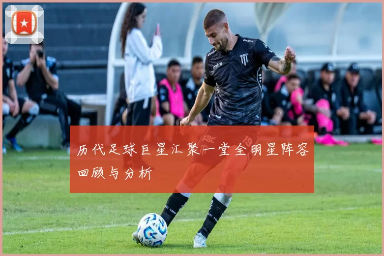 历代足球巨星汇聚一堂全明星阵容回顾与分析