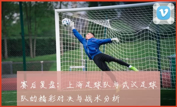 赛后复盘：上海足球队与武汉足球队的精彩对决与战术分析