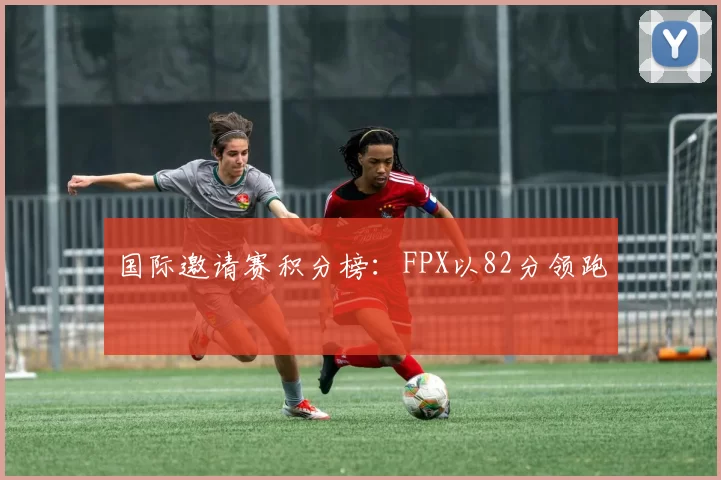 国际邀请赛积分榜：FPX以82分领跑