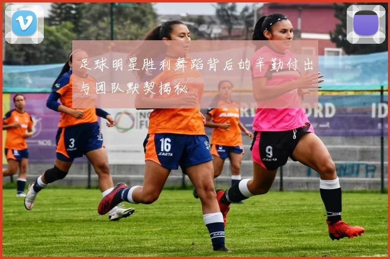 足球明星胜利舞蹈背后的辛勤付出与团队默契揭秘