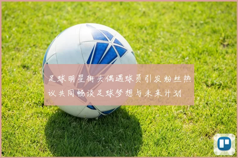 足球明星街头偶遇球员引发粉丝热议共同畅谈足球梦想与未来计划