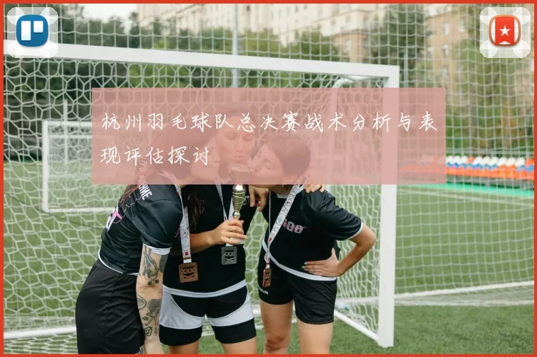 杭州羽毛球队总决赛战术分析与表现评估探讨