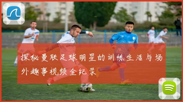探秘曼联足球明星的训练生活与场外趣事视频全纪录